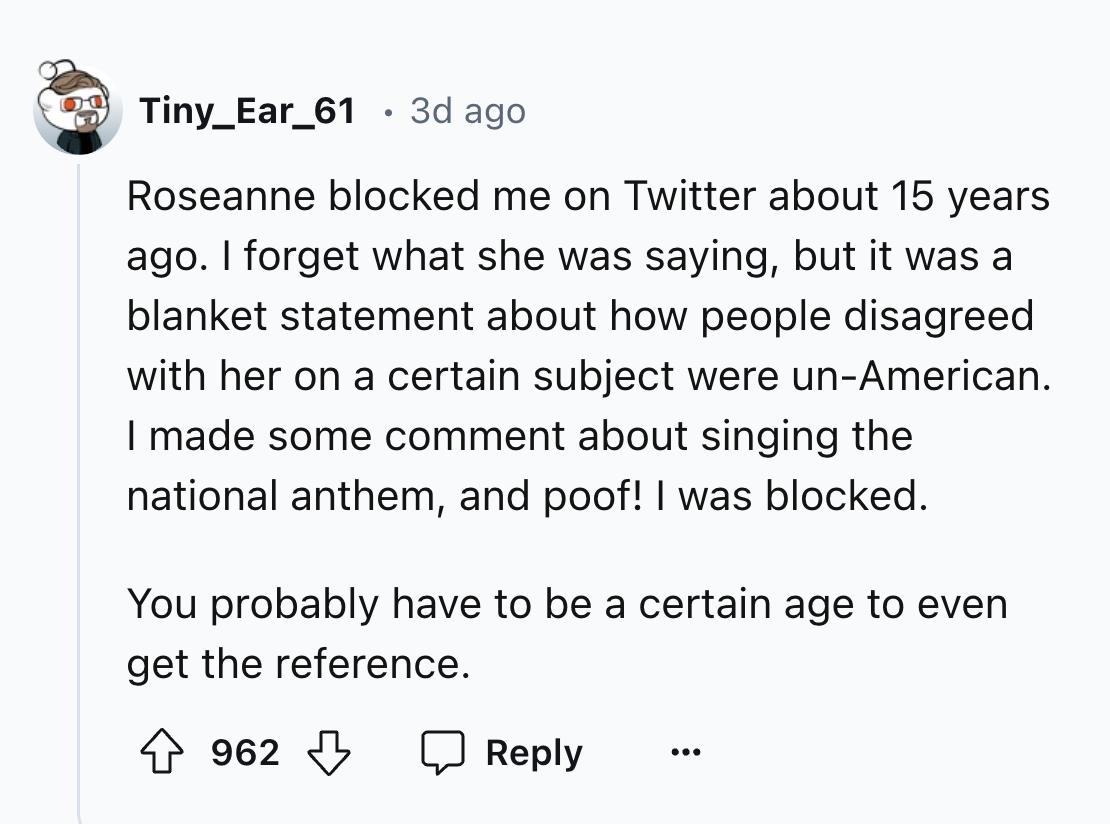 screenshot - Tiny_Ear_61 3d ago Roseanne blocked me on Twitter about 15 years ago. I forget what she was saying, but it was a blanket statement about how people disagreed with her on a certain subject were unAmerican. I made some comment about singing the